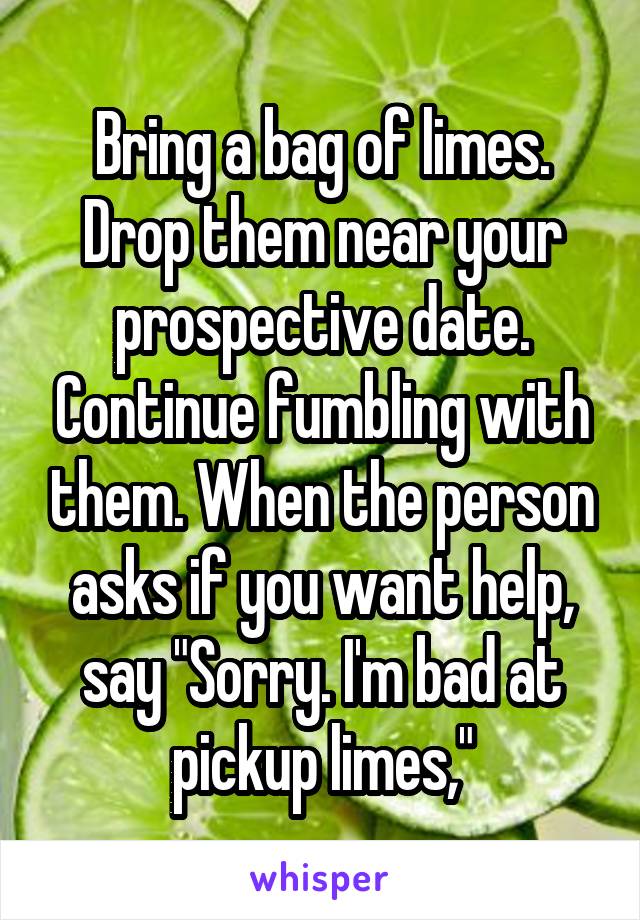 Bring a bag of limes. Drop them near your prospective date. Continue fumbling with them. When the person asks if you want help, say "Sorry. I'm bad at pickup limes,"