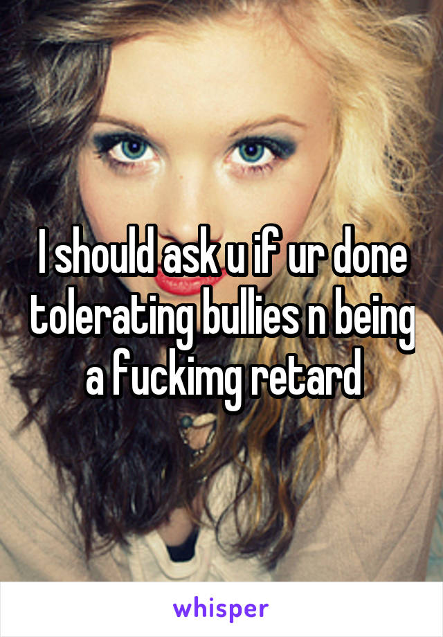 I should ask u if ur done tolerating bullies n being a fuckimg retard