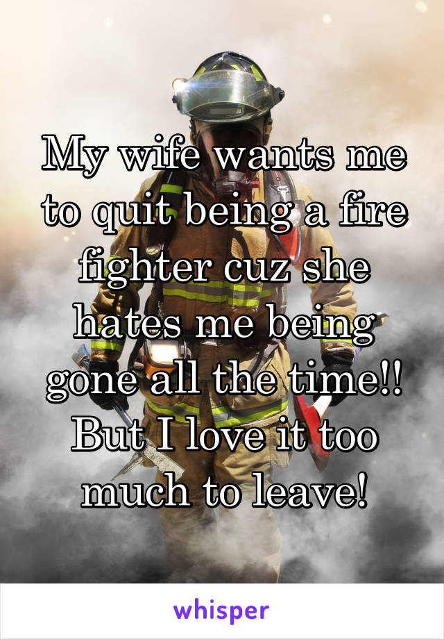 My wife wants me to quit being a fire fighter cuz she hates me being gone all the time!!
But I love it too much to leave!