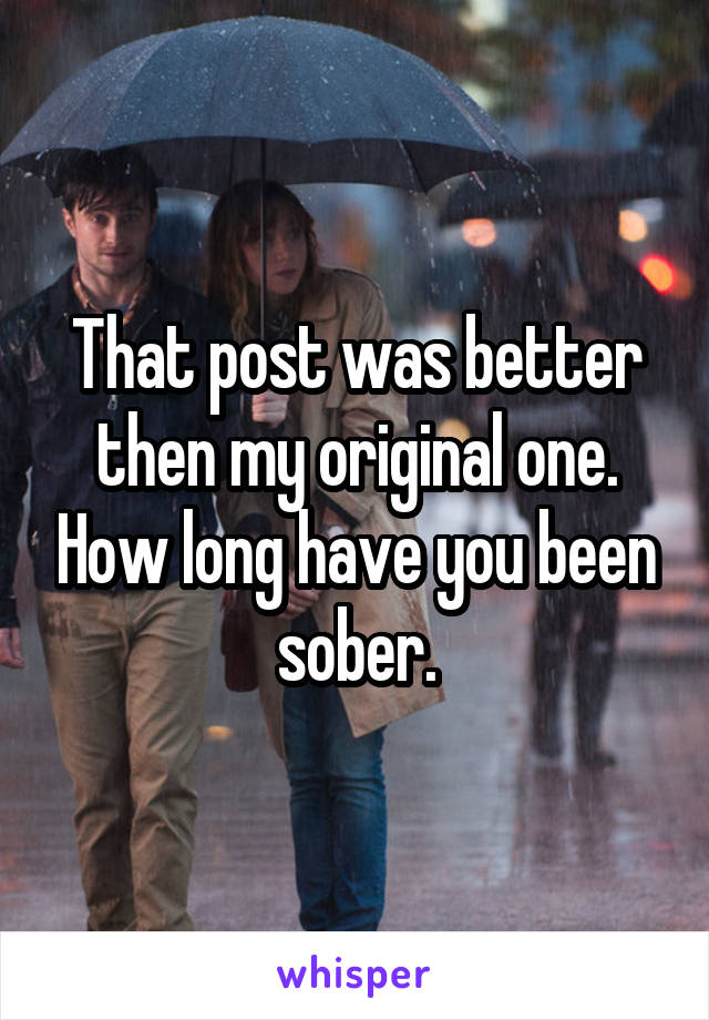 That post was better then my original one. How long have you been sober.