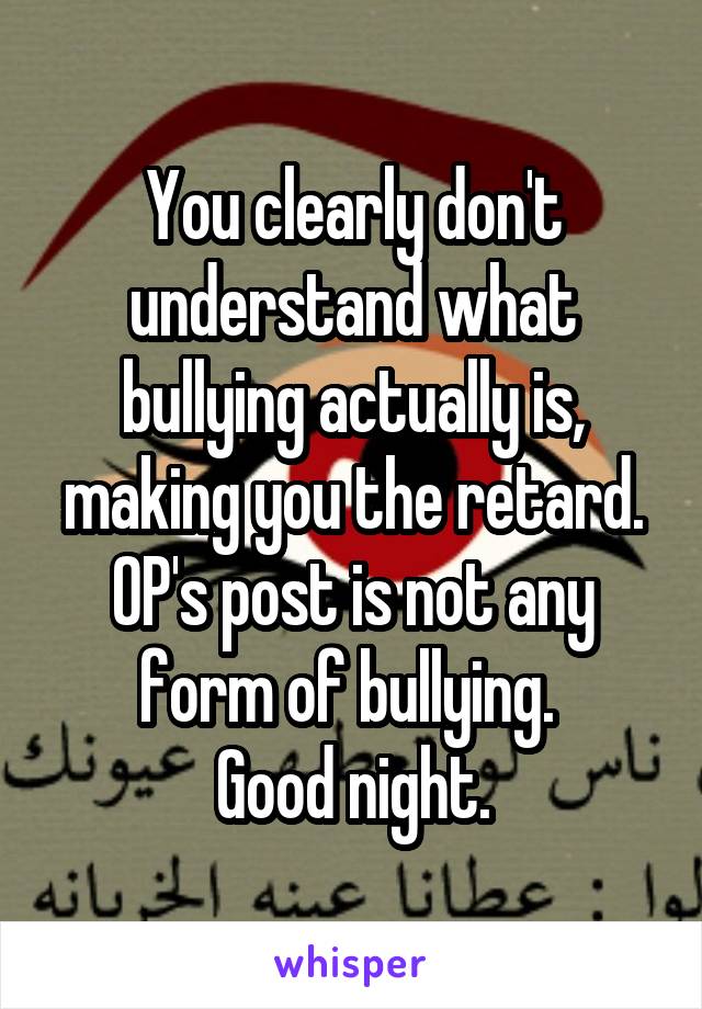 You clearly don't understand what bullying actually is, making you the retard. OP's post is not any form of bullying. 
Good night.