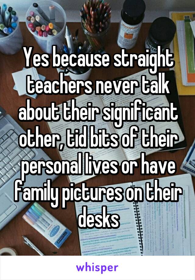 Yes because straight teachers never talk about their significant other, tid bits of their personal lives or have family pictures on their desks