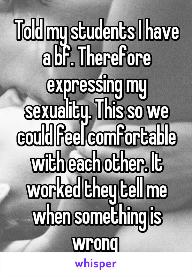 Told my students I have a bf. Therefore expressing my sexuality. This so we could feel comfortable with each other. It worked they tell me when something is wrong 