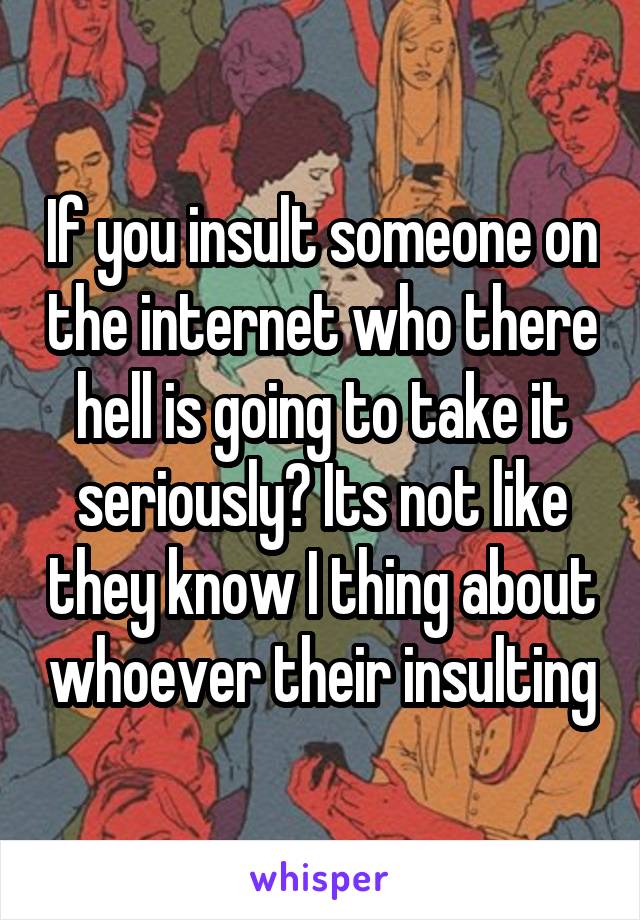 If you insult someone on the internet who there hell is going to take it seriously? Its not like they know I thing about whoever their insulting