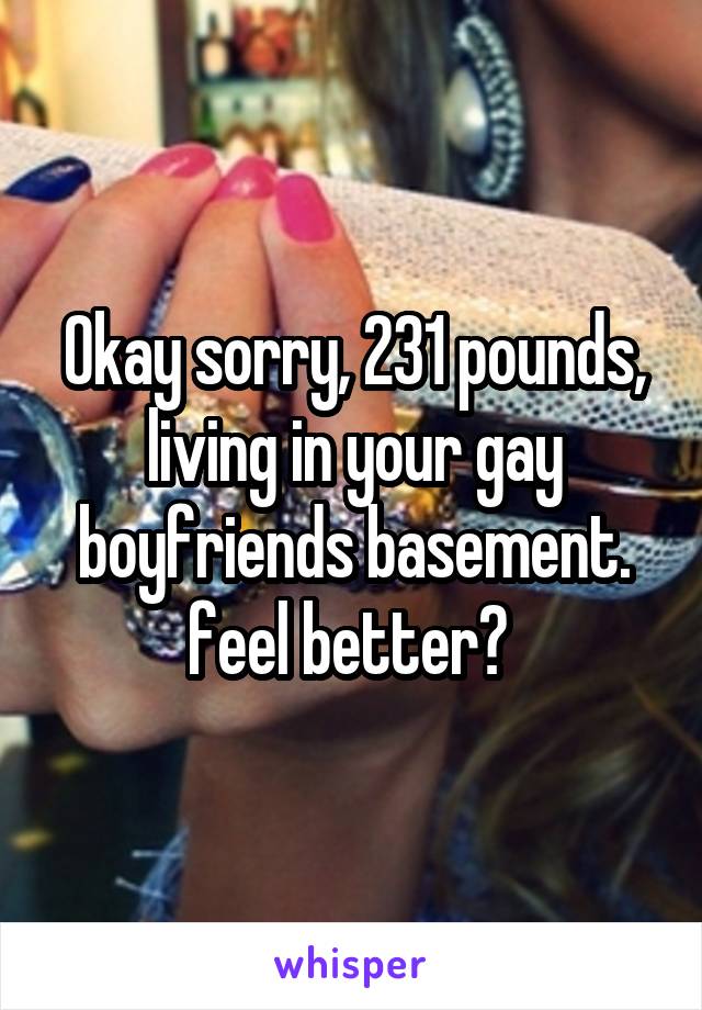 Okay sorry, 231 pounds, living in your gay boyfriends basement. feel better? 