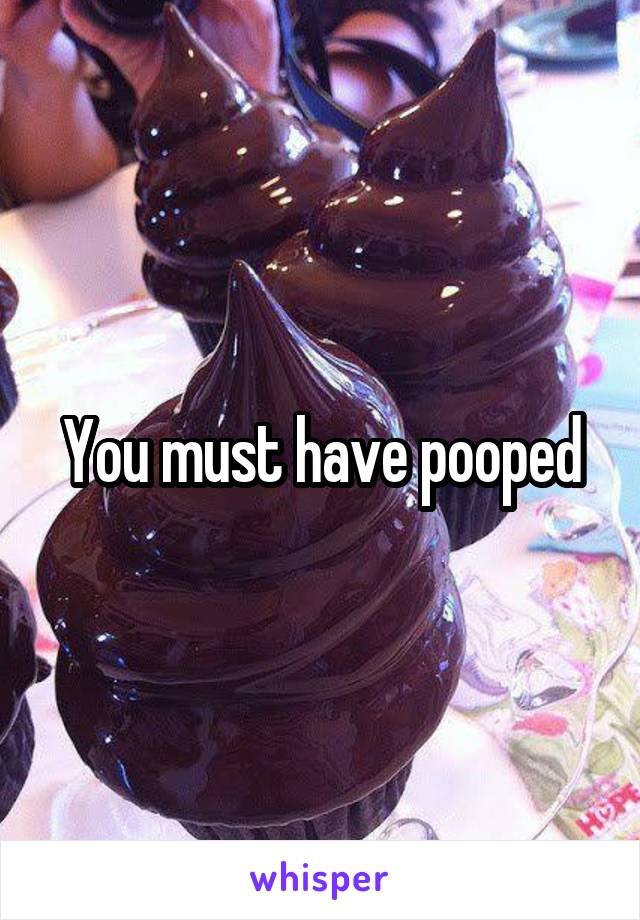 You must have pooped