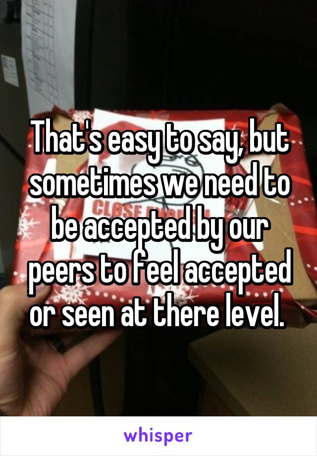 That's easy to say, but sometimes we need to be accepted by our peers to feel accepted or seen at there level. 