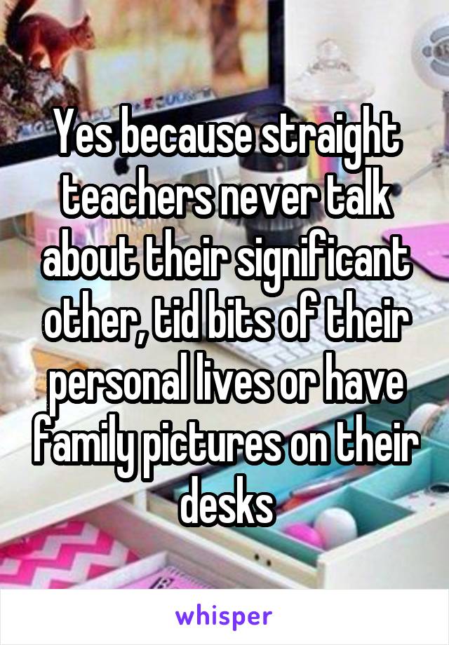 Yes because straight teachers never talk about their significant other, tid bits of their personal lives or have family pictures on their desks