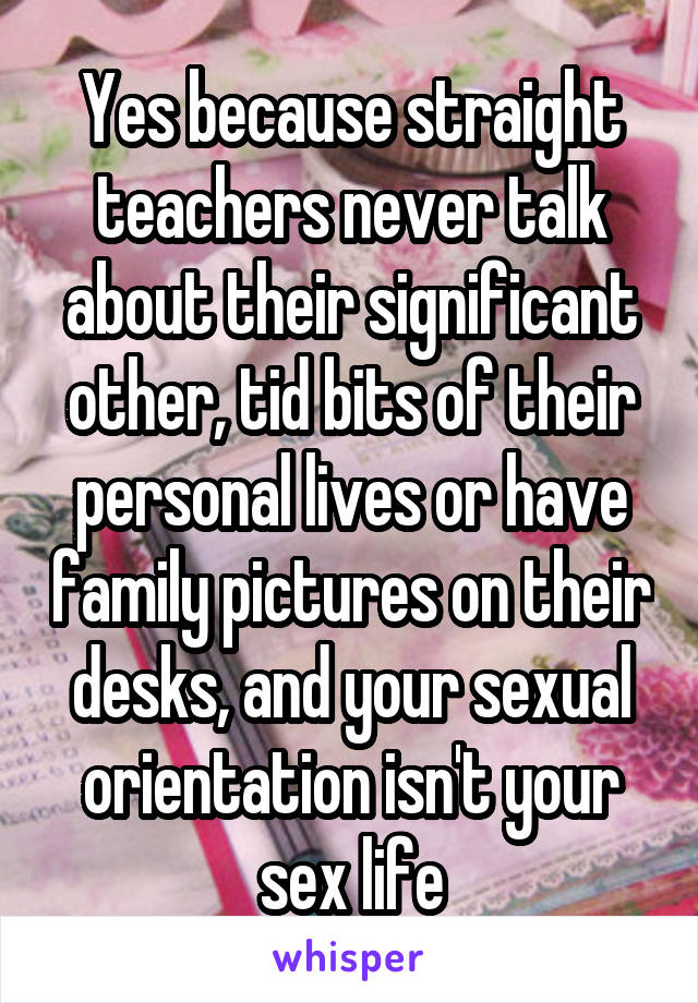 Yes because straight teachers never talk about their significant other, tid bits of their personal lives or have family pictures on their desks, and your sexual orientation isn't your sex life