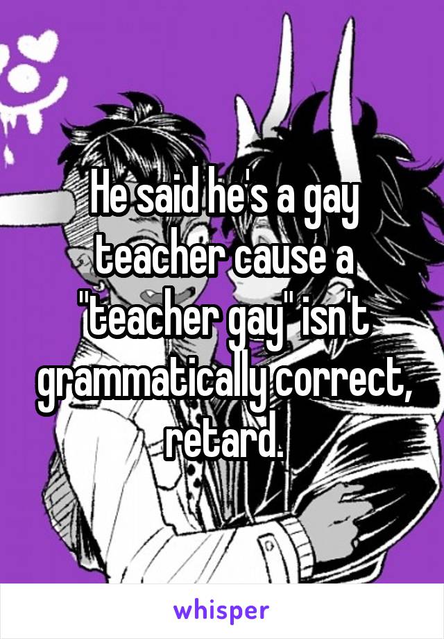 He said he's a gay teacher cause a "teacher gay" isn't grammatically correct, retard.