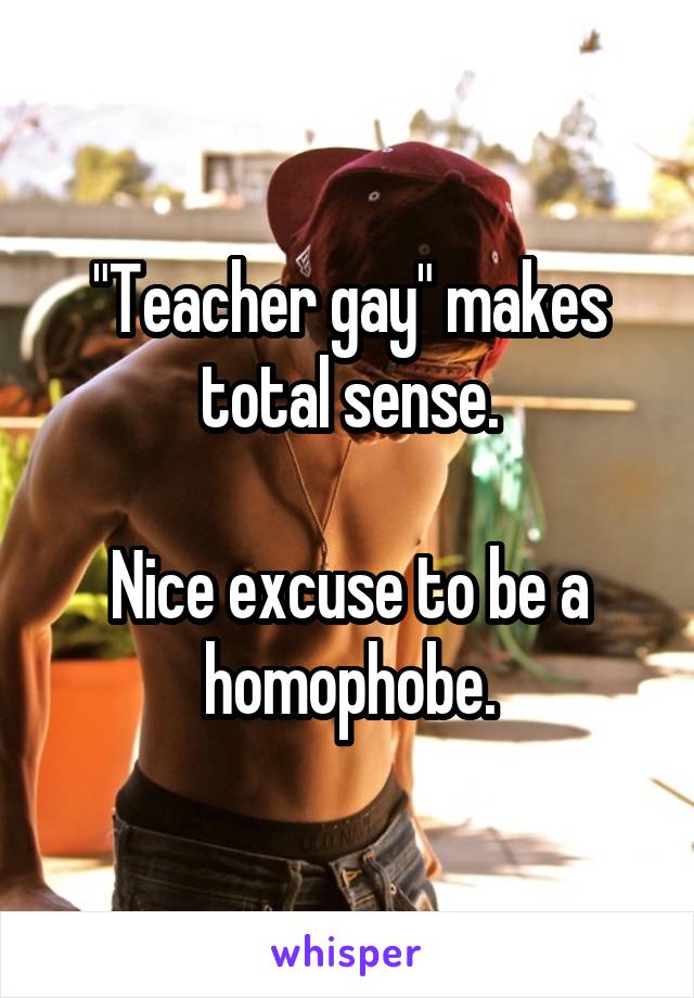 "Teacher gay" makes total sense.

Nice excuse to be a homophobe.