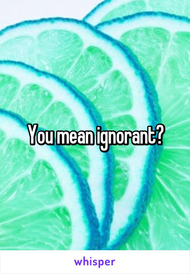 You mean ignorant?