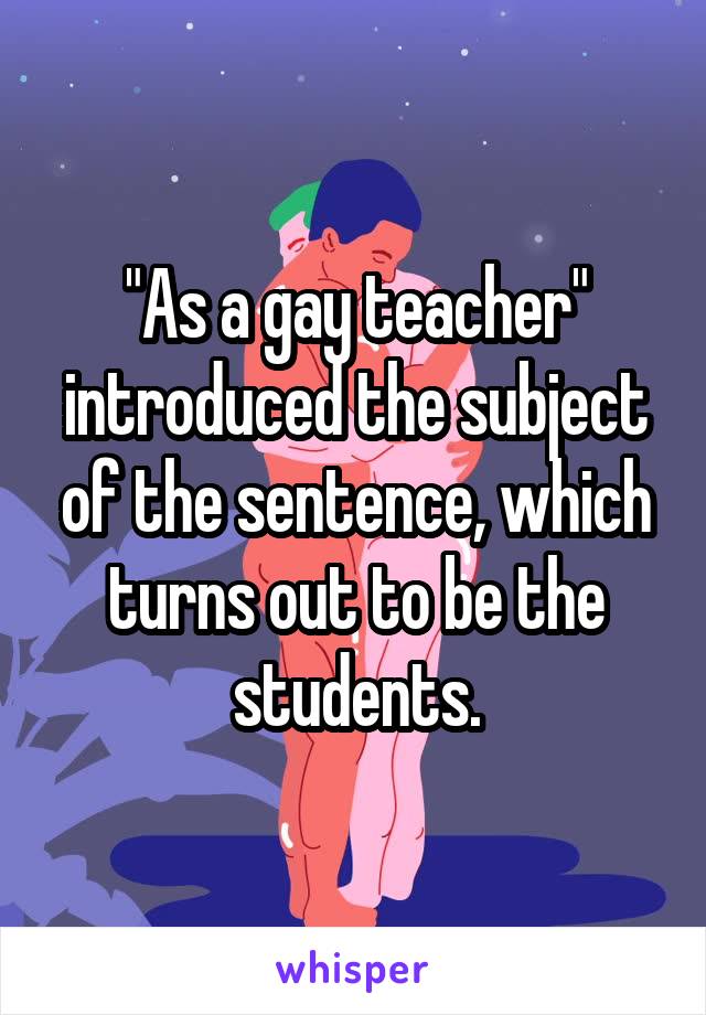 "As a gay teacher" introduced the subject of the sentence, which turns out to be the students.