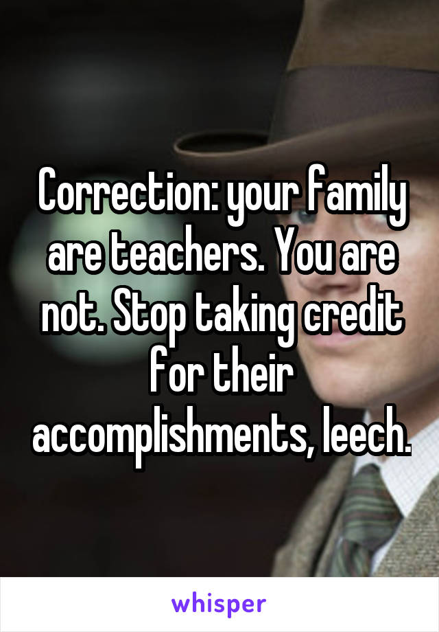 Correction: your family are teachers. You are not. Stop taking credit for their accomplishments, leech.