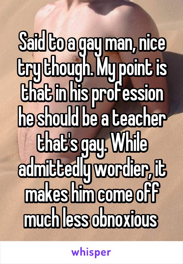 Said to a gay man, nice try though. My point is that in his profession he should be a teacher that's gay. While admittedly wordier, it makes him come off much less obnoxious 