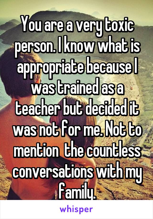 You are a very toxic person. I know what is appropriate because I was trained as a teacher but decided it was not for me. Not to mention  the countless conversations with my family.