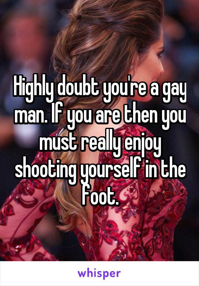 Highly doubt you're a gay man. If you are then you must really enjoy shooting yourself in the foot.