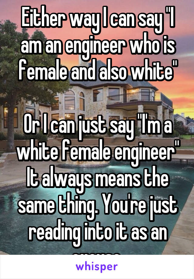 Either way I can say "I am an engineer who is female and also white"

Or I can just say "I'm a white female engineer"
It always means the same thing. You're just reading into it as an excuse.