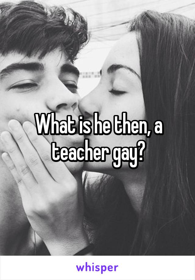 What is he then, a teacher gay?
