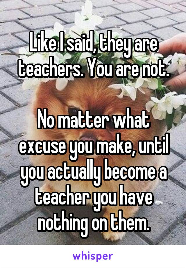 Like I said, they are teachers. You are not.

No matter what excuse you make, until you actually become a teacher you have nothing on them.