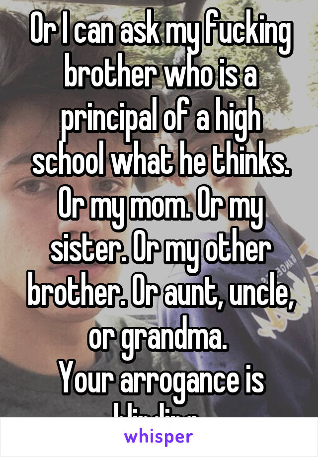 Or I can ask my fucking brother who is a principal of a high school what he thinks. Or my mom. Or my sister. Or my other brother. Or aunt, uncle, or grandma. 
Your arrogance is blinding. 