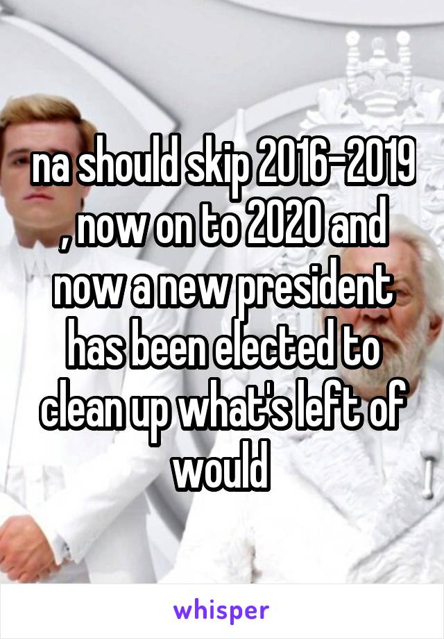 na should skip 2016-2019 , now on to 2020 and now a new president has been elected to clean up what's left of would 