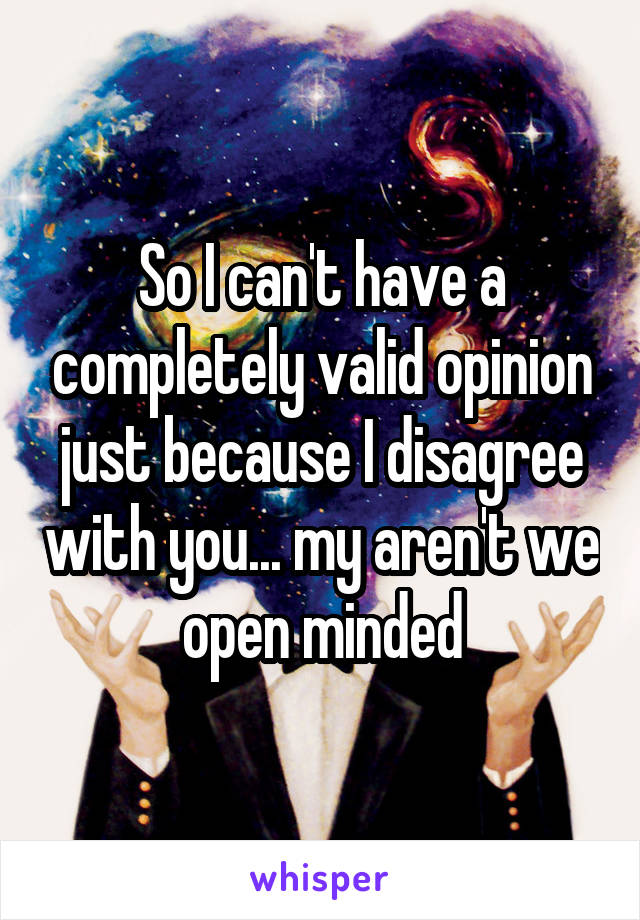 So I can't have a completely valid opinion just because I disagree with you... my aren't we open minded