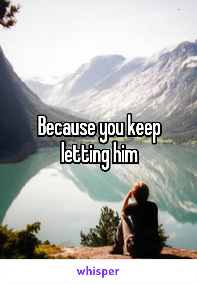 Because you keep letting him