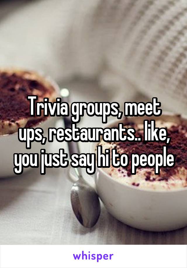 Trivia groups, meet ups, restaurants.. like, you just say hi to people