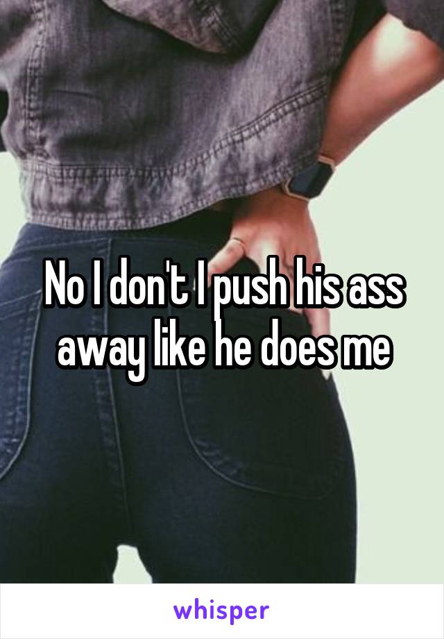 No I don't I push his ass away like he does me