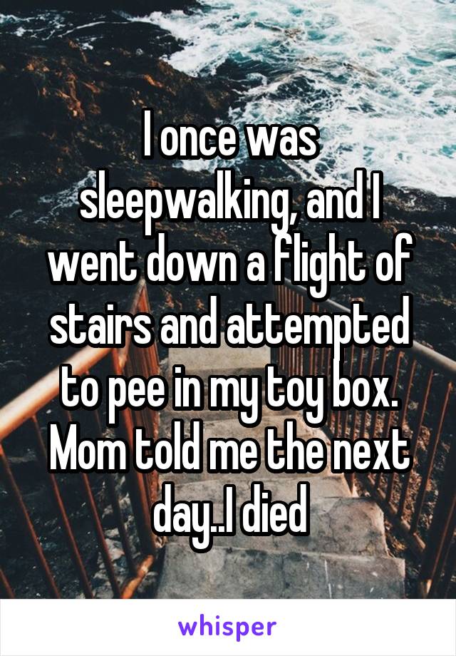 I once was sleepwalking, and I went down a flight of stairs and attempted to pee in my toy box. Mom told me the next day..I died