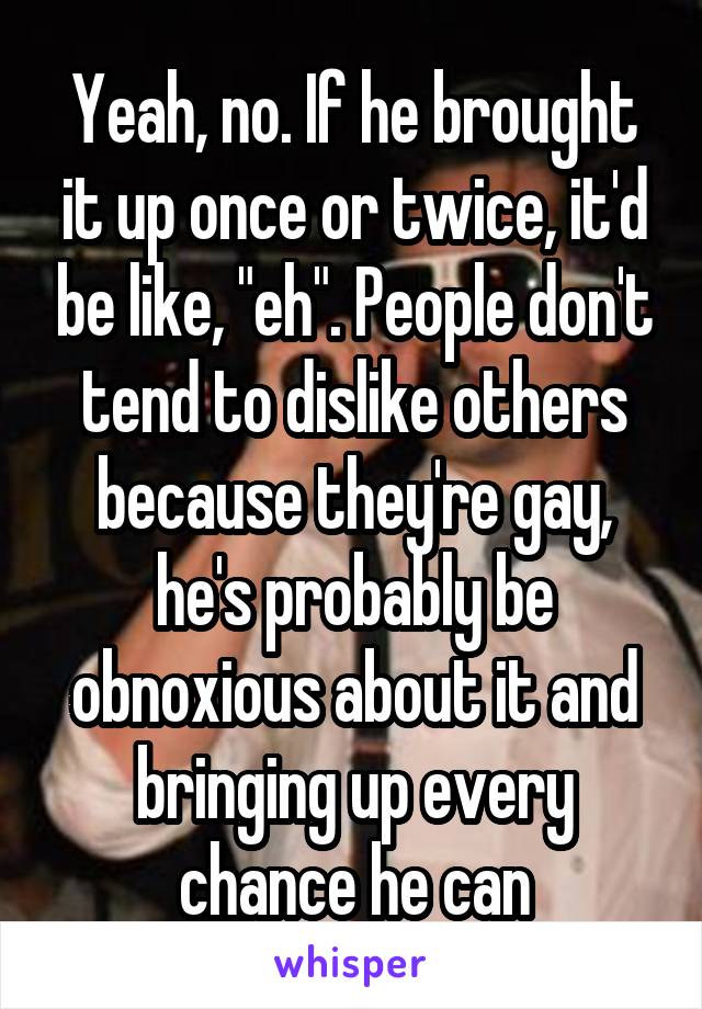 Yeah, no. If he brought it up once or twice, it'd be like, "eh". People don't tend to dislike others because they're gay, he's probably be obnoxious about it and bringing up every chance he can