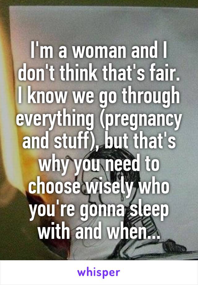 I'm a woman and I don't think that's fair.
I know we go through everything (pregnancy and stuff), but that's why you need to choose wisely who you're gonna sleep with and when...