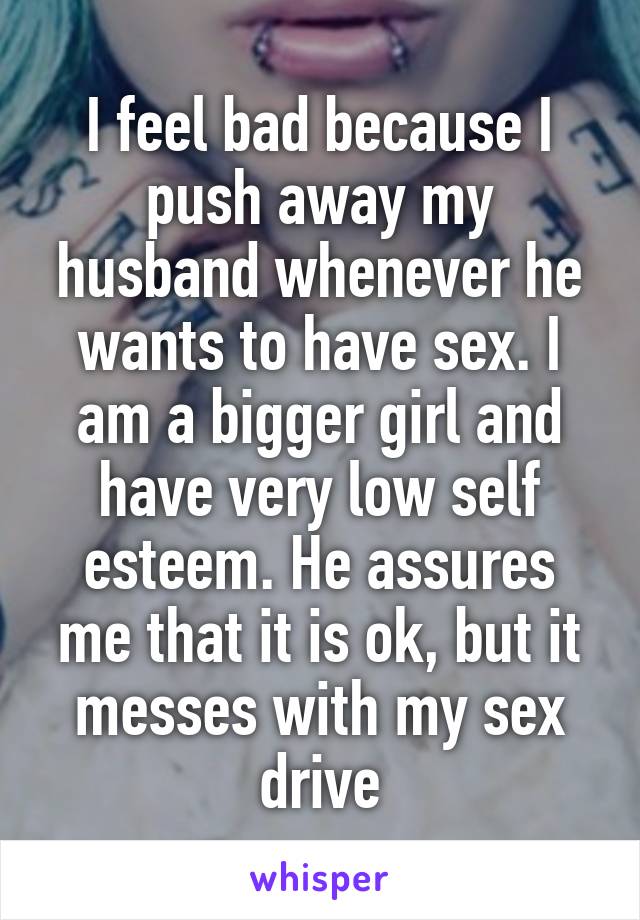 I feel bad because I push away my husband whenever he wants to have sex. I am a bigger girl and have very low self esteem. He assures me that it is ok, but it messes with my sex drive