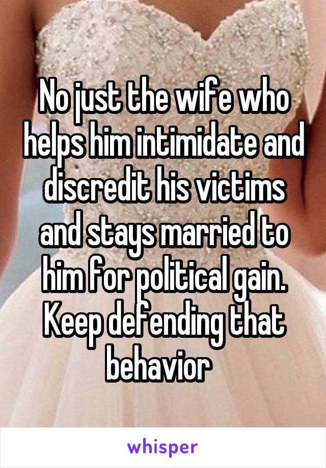 No just the wife who helps him intimidate and discredit his victims and stays married to him for political gain. Keep defending that behavior  