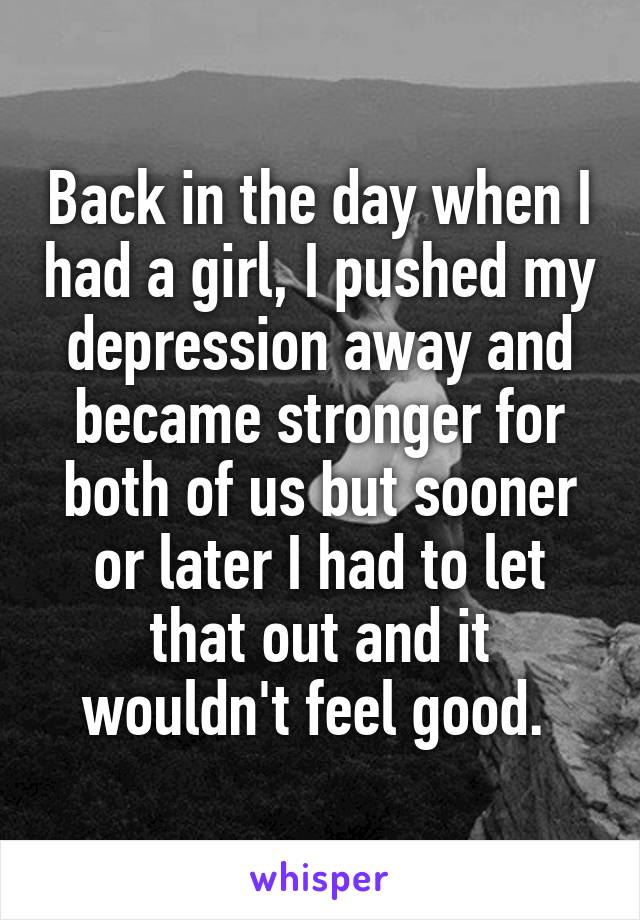Back in the day when I had a girl, I pushed my depression away and became stronger for both of us but sooner or later I had to let that out and it wouldn't feel good. 