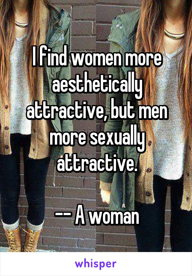 I find women more aesthetically attractive, but men more sexually attractive.

-- A woman
