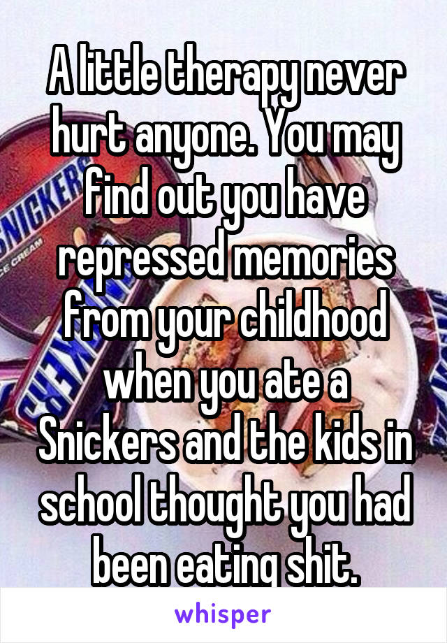 A little therapy never hurt anyone. You may find out you have repressed memories from your childhood when you ate a Snickers and the kids in school thought you had been eating shit.
