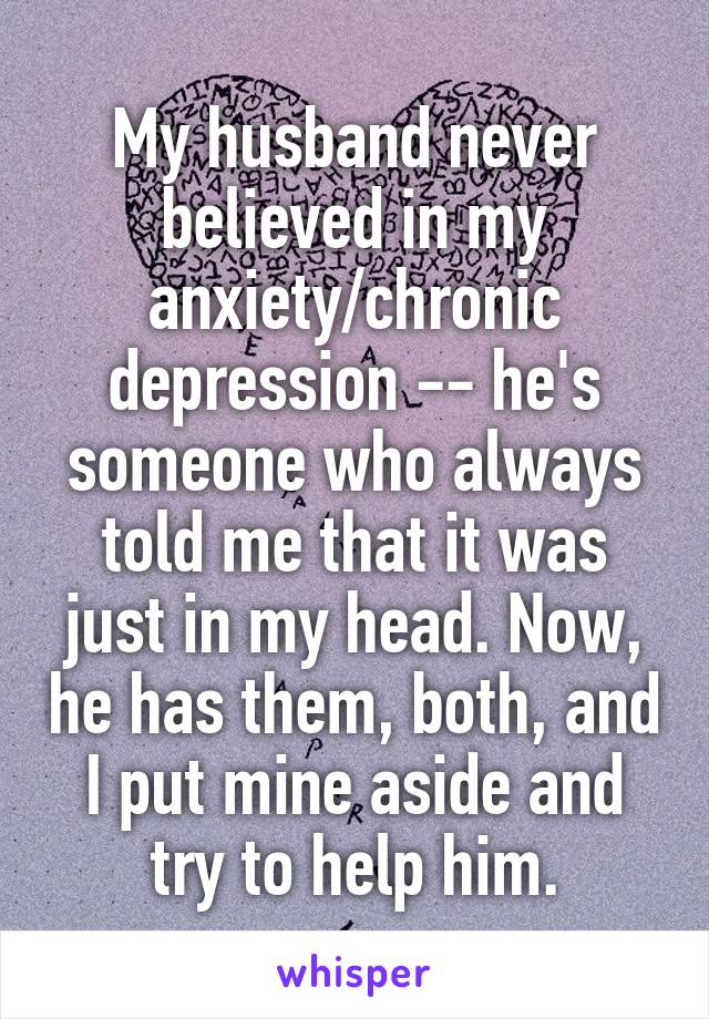 My husband never believed in my anxiety/chronic depression -- he's someone who always told me that it was just in my head. Now, he has them, both, and I put mine aside and try to help him.