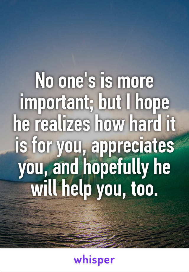No one's is more important; but I hope he realizes how hard it is for you, appreciates you, and hopefully he will help you, too.