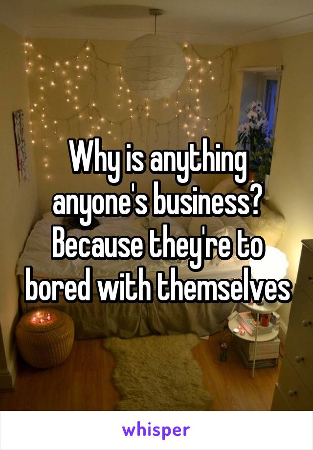 Why is anything anyone's business?
Because they're to bored with themselves