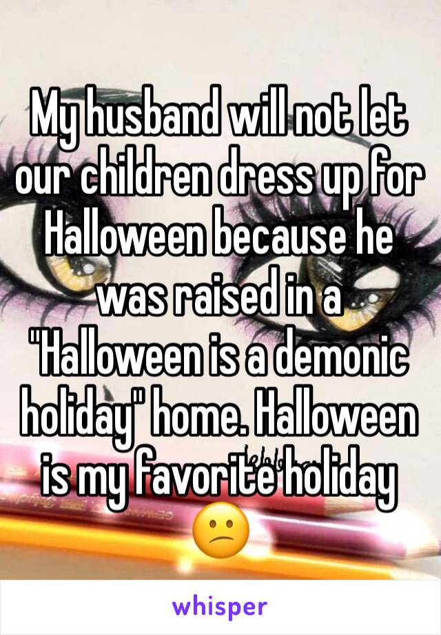 My husband will not let our children dress up for Halloween because he was raised in a "Halloween is a demonic holiday" home. Halloween is my favorite holiday 😕
