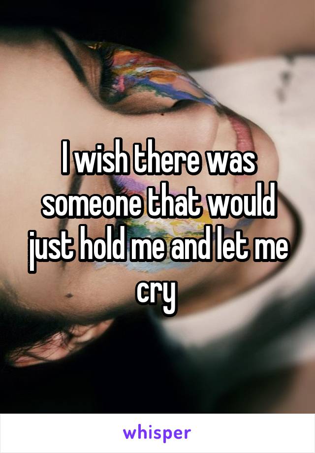 I wish there was someone that would just hold me and let me cry 