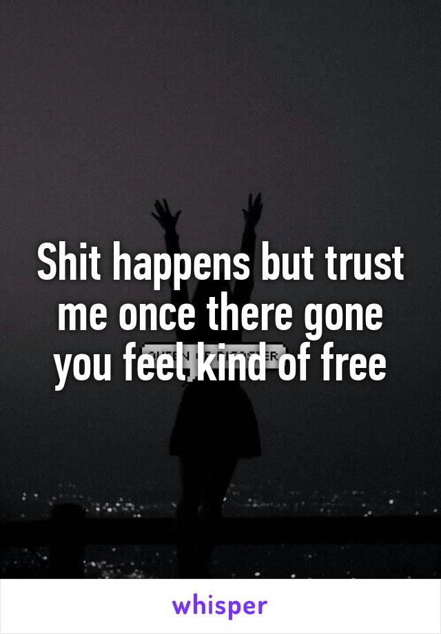 Shit happens but trust me once there gone you feel kind of free