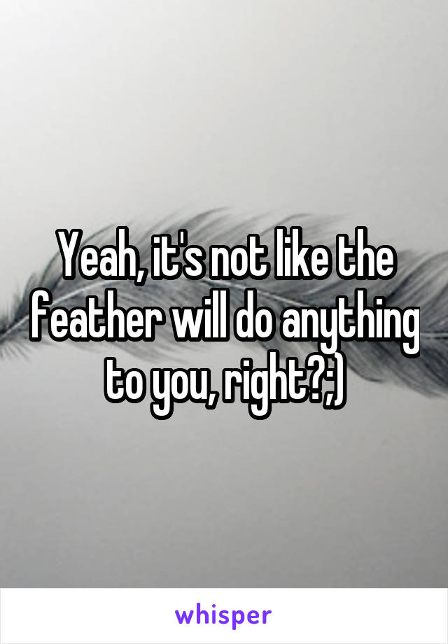 Yeah, it's not like the feather will do anything to you, right?;)