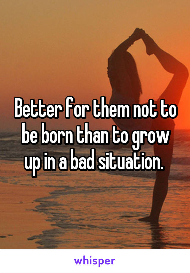 Better for them not to be born than to grow up in a bad situation. 
