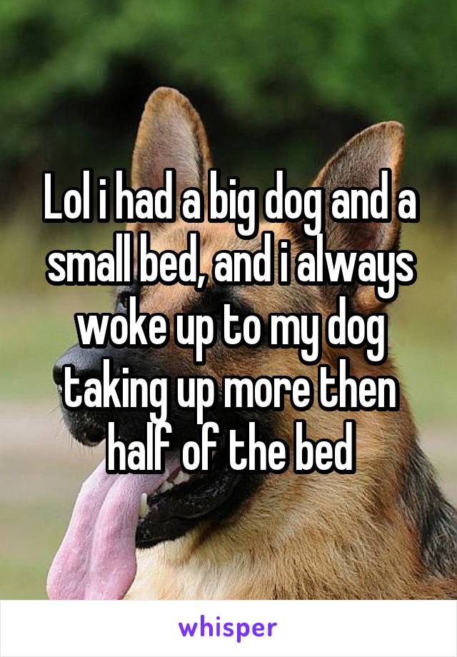 Lol i had a big dog and a small bed, and i always woke up to my dog taking up more then half of the bed