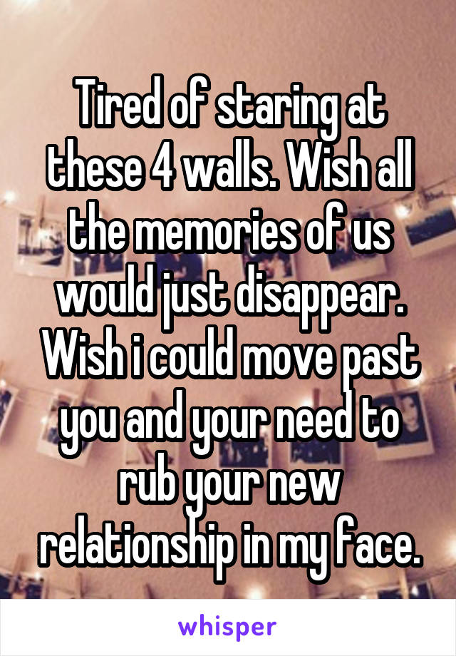 Tired of staring at these 4 walls. Wish all the memories of us would just disappear. Wish i could move past you and your need to rub your new relationship in my face.