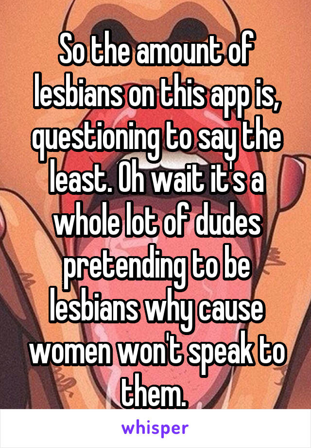 So the amount of lesbians on this app is, questioning to say the least. Oh wait it's a whole lot of dudes pretending to be lesbians why cause women won't speak to them. 