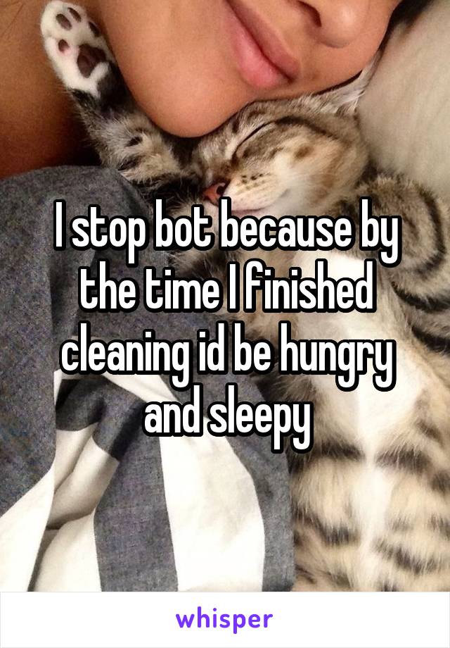 I stop bot because by the time I finished cleaning id be hungry and sleepy